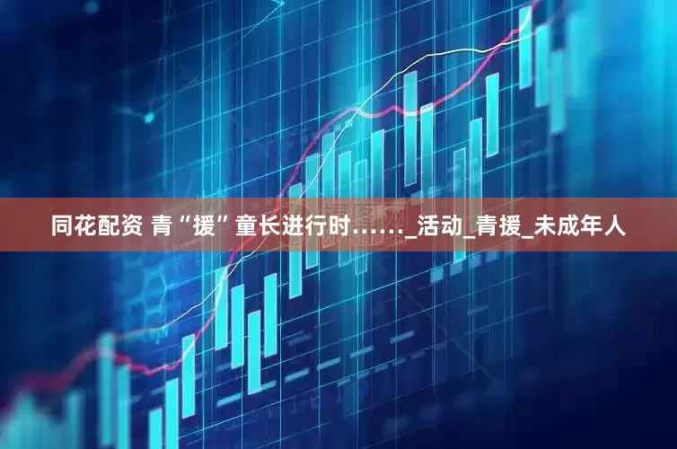 同花配资 青“援”童长进行时……_活动_青援_未成年人