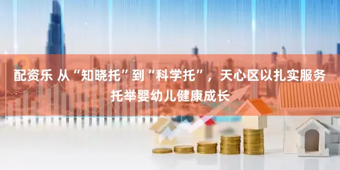 配资乐 从“知晓托”到“科学托”，天心区以扎实服务托举婴幼儿健康成长