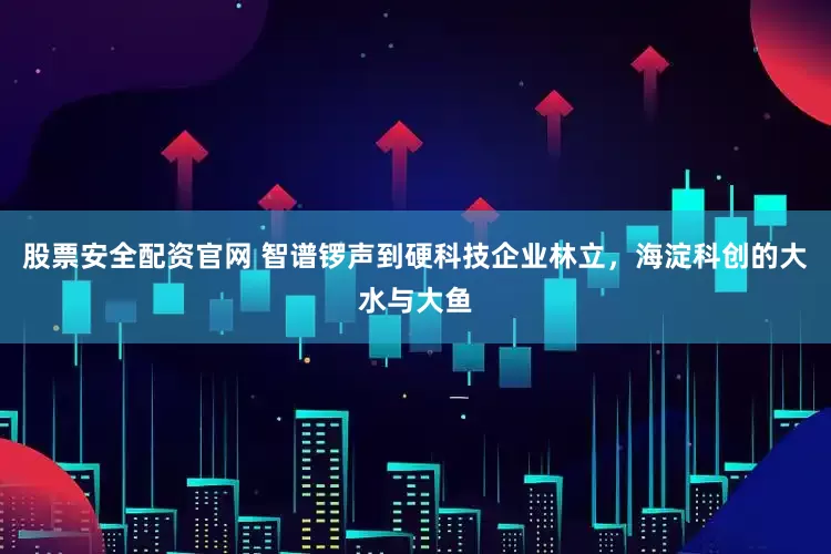 股票安全配资官网 智谱锣声到硬科技企业林立，海淀科创的大水与大鱼