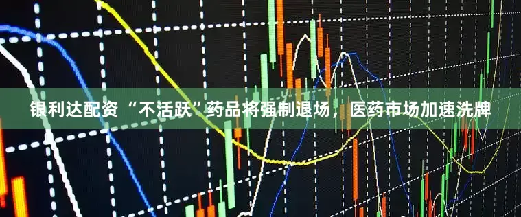 银利达配资 “不活跃”药品将强制退场，医药市场加速洗牌